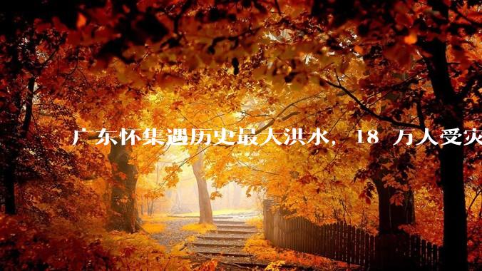 广东怀集遇历史最大洪水，18 万人受灾，积水最深处达 3 米，目前当地情况如何？
